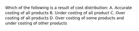 Which of the following is a result of cost distribution: A. Accurate costing of all products B. Under costing of all product C. Over costing of all products D. Over costing of some products and under costing of other products