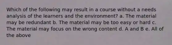 Which of the following may result in a course without a needs analysis of the learners and the environment? a. The material may be redundant b. The material may be too easy or hard c. The material may focus on the wrong content d. A and B e. All of the above