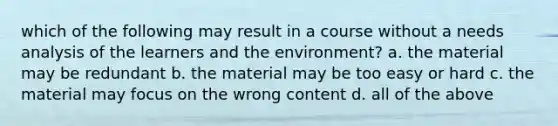 which of the following may result in a course without a needs analysis of the learners and the environment? a. the material may be redundant b. the material may be too easy or hard c. the material may focus on the wrong content d. all of the above