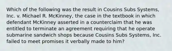 Which of the following was the result in Cousins Subs Systems, Inc. v. Michael R. McKinney, the case in the textbook in which defendant McKinney asserted in a counterclaim that he was entitled to terminate an agreement requiring that he operate submarine sandwich shops because Cousins Subs Systems, Inc. failed to meet promises it verbally made to him?