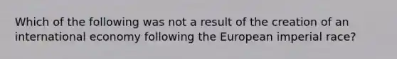 Which of the following was not a result of the creation of an international economy following the European imperial race?