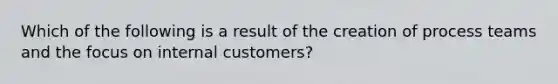 Which of the following is a result of the creation of process teams and the focus on internal customers?