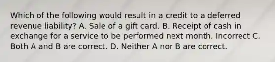 Which of the following would result in a credit to a deferred revenue liability? A. Sale of a gift card. B. Receipt of cash in exchange for a service to be performed next month. Incorrect C. Both A and B are correct. D. Neither A nor B are correct.