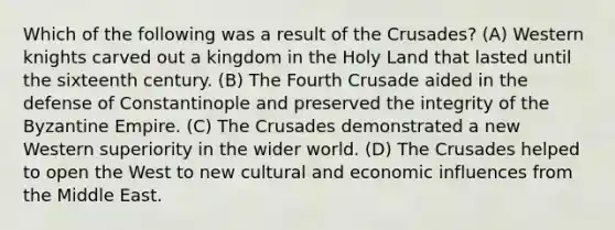 Which of the following was a result of the Crusades? (A) Western knights carved out a kingdom in the Holy Land that lasted until the sixteenth century. (B) The Fourth Crusade aided in the defense of Constantinople and preserved the integrity of the Byzantine Empire. (C) The Crusades demonstrated a new Western superiority in the wider world. (D) The Crusades helped to open the West to new cultural and economic influences from the Middle East.