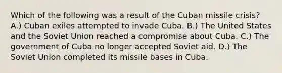 Which of the following was a result of the Cuban missile crisis? A.) Cuban exiles attempted to invade Cuba. B.) The United States and the Soviet Union reached a compromise about Cuba. C.) The government of Cuba no longer accepted Soviet aid. D.) The Soviet Union completed its missile bases in Cuba.