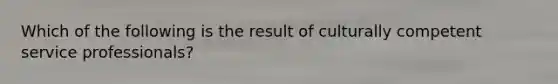 Which of the following is the result of culturally competent service professionals?