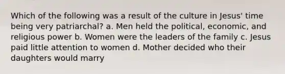 Which of the following was a result of the culture in Jesus' time being very patriarchal? a. Men held the political, economic, and religious power b. Women were the leaders of the family c. Jesus paid little attention to women d. Mother decided who their daughters would marry