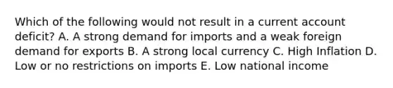 Which of the following would not result in a current account deficit? A. A strong demand for imports and a weak foreign demand for exports B. A strong local currency C. High Inflation D. Low or no restrictions on imports E. Low national income