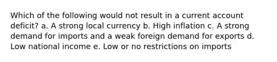 Which of the following would not result in a current account deficit? a. A strong local currency b. High inflation c. A strong demand for imports and a weak foreign demand for exports d. Low national income e. Low or no restrictions on imports