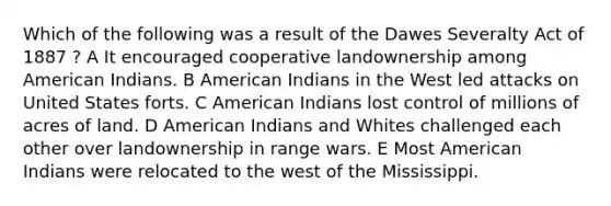 Which of the following was a result of the Dawes Severalty Act of 1887 ? A It encouraged cooperative landownership among American Indians. B American Indians in the West led attacks on United States forts. C American Indians lost control of millions of acres of land. D American Indians and Whites challenged each other over landownership in range wars. E Most American Indians were relocated to the west of the Mississippi.