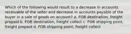 Which of the following would result to a decrease in accounts receivable of the seller and decrease in accounts payable of the buyer in a sale of goods on account? a. FOB destination, freight prepaid b. FOB destination, freight collect c. FOB shipping point, freight prepaid d. FOB shipping point, freight collect