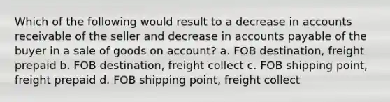 Which of the following would result to a decrease in accounts receivable of the seller and decrease in accounts payable of the buyer in a sale of goods on account? a. FOB destination, freight prepaid b. FOB destination, freight collect c. FOB shipping point, freight prepaid d. FOB shipping point, freight collect