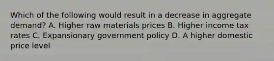 Which of the following would result in a decrease in aggregate demand? A. Higher raw materials prices B. Higher income tax rates C. Expansionary government policy D. A higher domestic price level