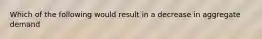 Which of the following would result in a decrease in aggregate demand