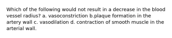 Which of the following would not result in a decrease in <a href='https://www.questionai.com/knowledge/k7oXMfj7lk-the-blood' class='anchor-knowledge'>the blood</a> vessel radius? a. vasoconstriction b.plaque formation in the artery wall c. vasodilation d. contraction of smooth muscle in the arterial wall.