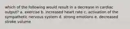 which of the following would result in a decrease in cardiac output? a. exercise b. increased heart rate c. activation of the sympathetic nervous system d. strong emotions e. decreased stroke volume