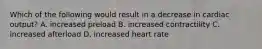 Which of the following would result in a decrease in cardiac output? A. increased preload B. increased contractility C. increased afterload D. increased heart rate