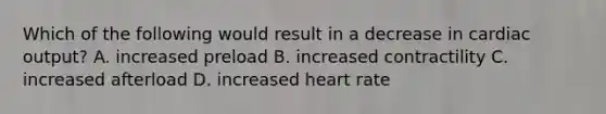 Which of the following would result in a decrease in cardiac output? A. increased preload B. increased contractility C. increased afterload D. increased heart rate