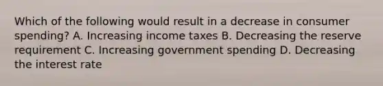 Which of the following would result in a decrease in consumer spending? A. Increasing income taxes B. Decreasing the reserve requirement C. Increasing government spending D. Decreasing the interest rate