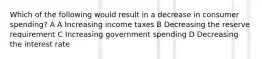 Which of the following would result in a decrease in consumer spending? A A Increasing income taxes B Decreasing the reserve requirement C Increasing government spending D Decreasing the interest rate