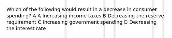 Which of the following would result in a decrease in consumer spending? A A Increasing income taxes B Decreasing the reserve requirement C Increasing government spending D Decreasing the interest rate