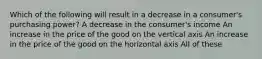 Which of the following will result in a decrease in a consumer's purchasing power? A decrease in the consumer's income An increase in the price of the good on the vertical axis An increase in the price of the good on the horizontal axis All of these