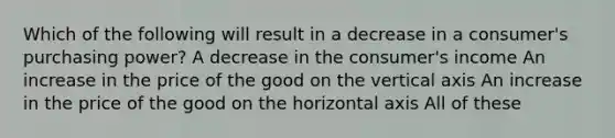 Which of the following will result in a decrease in a consumer's purchasing power? A decrease in the consumer's income An increase in the price of the good on the vertical axis An increase in the price of the good on the horizontal axis All of these