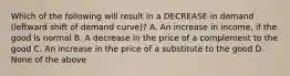 Which of the following will result in a DECREASE in demand (leftward shift of demand curve)? A. An increase in income, if the good is normal B. A decrease in the price of a complement to the good C. An increase in the price of a substitute to the good D. None of the above