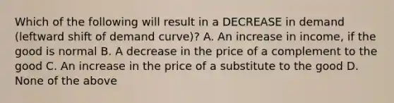 Which of the following will result in a DECREASE in demand (leftward shift of demand curve)? A. An increase in income, if the good is normal B. A decrease in the price of a complement to the good C. An increase in the price of a substitute to the good D. None of the above