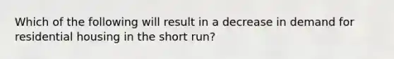 Which of the following will result in a decrease in demand for residential housing in the short run?