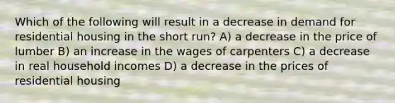 Which of the following will result in a decrease in demand for residential housing in the short run? A) a decrease in the price of lumber B) an increase in the wages of carpenters C) a decrease in real household incomes D) a decrease in the prices of residential housing