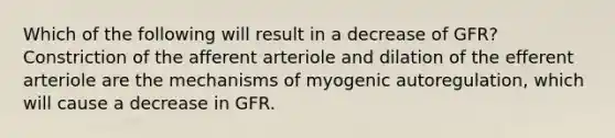 Which of the following will result in a decrease of GFR? Constriction of the afferent arteriole and dilation of the efferent arteriole are the mechanisms of myogenic autoregulation, which will cause a decrease in GFR.