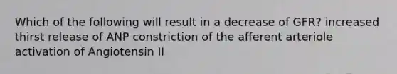 Which of the following will result in a decrease of GFR? increased thirst release of ANP constriction of the afferent arteriole activation of Angiotensin II