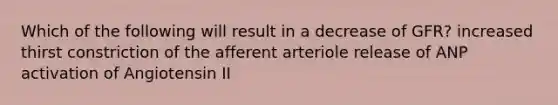 Which of the following will result in a decrease of GFR? increased thirst constriction of the afferent arteriole release of ANP activation of Angiotensin II