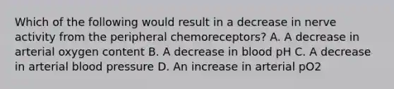 Which of the following would result in a decrease in nerve activity from the peripheral chemoreceptors? A. A decrease in arterial oxygen content B. A decrease in blood pH C. A decrease in arterial blood pressure D. An increase in arterial pO2