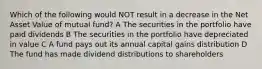 Which of the following would NOT result in a decrease in the Net Asset Value of mutual fund? A The securities in the portfolio have paid dividends B The securities in the portfolio have depreciated in value C A fund pays out its annual capital gains distribution D The fund has made dividend distributions to shareholders