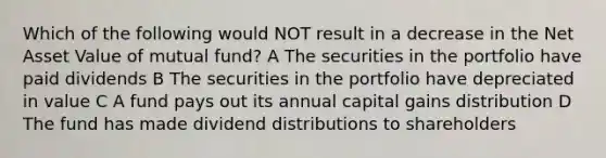 Which of the following would NOT result in a decrease in the Net Asset Value of mutual fund? A The securities in the portfolio have paid dividends B The securities in the portfolio have depreciated in value C A fund pays out its annual capital gains distribution D The fund has made dividend distributions to shareholders