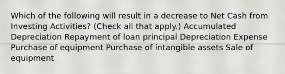 Which of the following will result in a decrease to Net Cash from Investing Activities? (Check all that apply.) Accumulated Depreciation Repayment of loan principal Depreciation Expense Purchase of equipment Purchase of <a href='https://www.questionai.com/knowledge/kfaeAOzavC-intangible-assets' class='anchor-knowledge'>intangible assets</a> Sale of equipment