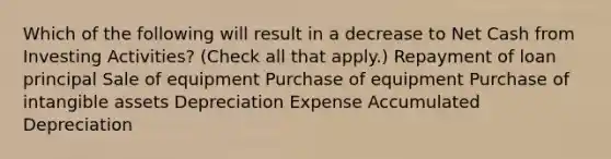 Which of the following will result in a decrease to Net Cash from Investing Activities? (Check all that apply.) Repayment of loan principal Sale of equipment Purchase of equipment Purchase of intangible assets Depreciation Expense Accumulated Depreciation