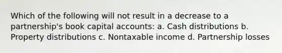 Which of the following will not result in a decrease to a partnership's book capital accounts: a. Cash distributions b. Property distributions c. Nontaxable income d. Partnership losses