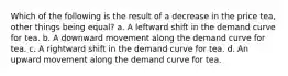 Which of the following is the result of a decrease in the price tea, other things being equal? a. A leftward shift in the demand curve for tea. b. A downward movement along the demand curve for tea. c. A rightward shift in the demand curve for tea. d. An upward movement along the demand curve for tea.