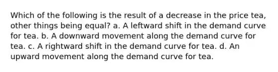 Which of the following is the result of a decrease in the price tea, other things being equal? a. A leftward shift in the demand curve for tea. b. A downward movement along the demand curve for tea. c. A rightward shift in the demand curve for tea. d. An upward movement along the demand curve for tea.