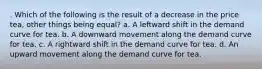 . Which of the following is the result of a decrease in the price tea, other things being equal? a. A leftward shift in the demand curve for tea. b. A downward movement along the demand curve for tea. c. A rightward shift in the demand curve for tea. d. An upward movement along the demand curve for tea.