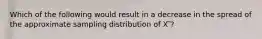 Which of the following would result in a decrease in the spread of the approximate sampling distribution of X ̅?