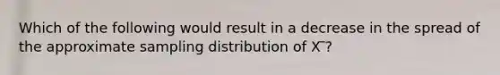 Which of the following would result in a decrease in the spread of the approximate sampling distribution of X ̅?