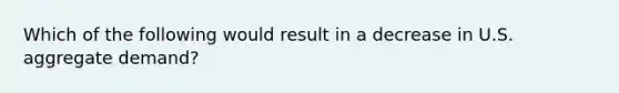 Which of the following would result in a decrease in U.S. aggregate demand?