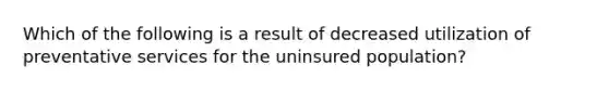 Which of the following is a result of decreased utilization of preventative services for the uninsured population?