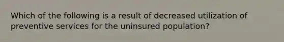 Which of the following is a result of decreased utilization of preventive services for the uninsured population?