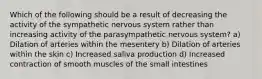 Which of the following should be a result of decreasing the activity of the sympathetic nervous system rather than increasing activity of the parasympathetic nervous system? a) Dilation of arteries within the mesentery b) Dilation of arteries within the skin c) Increased saliva production d) Increased contraction of smooth muscles of the small intestines