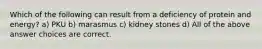 Which of the following can result from a deficiency of protein and energy? a) PKU b) marasmus c) kidney stones d) All of the above answer choices are correct.